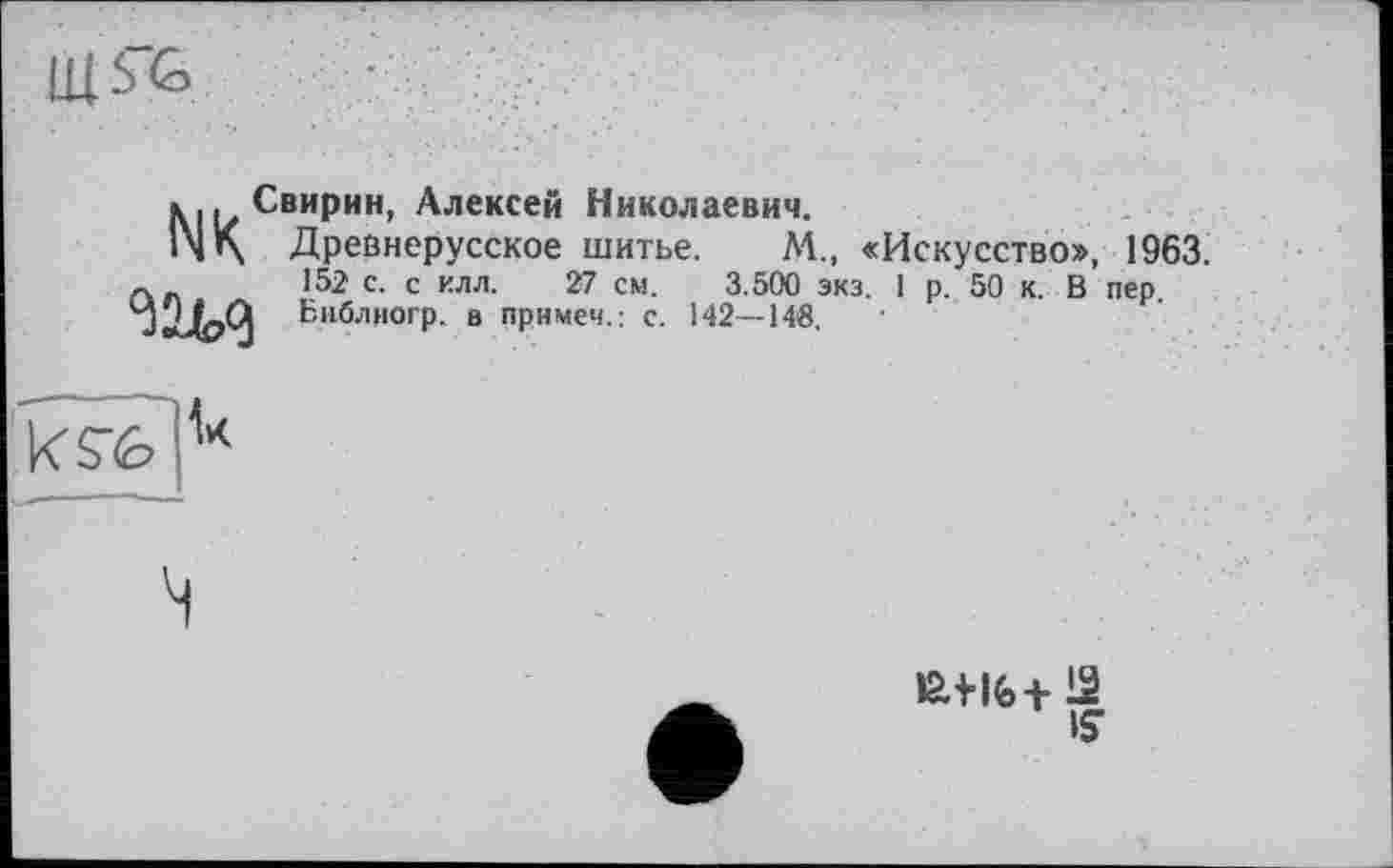 ﻿Щ5&
NK
Свирин, Алексей Николаевич.
Древнерусское шитье. ЛА., «Искусство», 1963. 152 с. с илл. 27 см. 3.500 экз. 1 р. 50 к. В пер. Библиогр. в примем.: с. 142—148.

іан(>+12 is